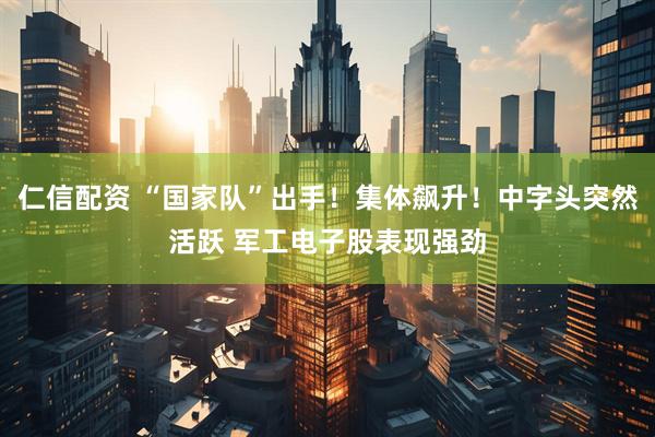 仁信配资 “国家队”出手！集体飙升！中字头突然活跃 军工电子股表现强劲