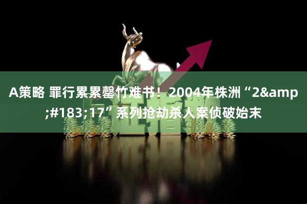A策略 罪行累累罄竹难书！2004年株洲“2&#183;17”系列抢劫杀人案侦破始末