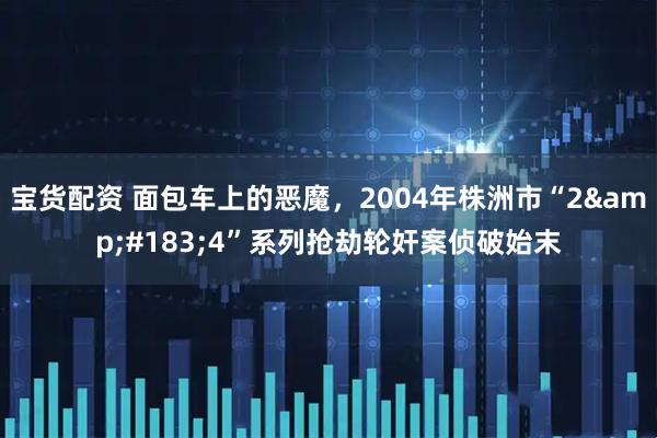 宝货配资 面包车上的恶魔，2004年株洲市“2&#183;4”系列抢劫轮奸案侦破始末
