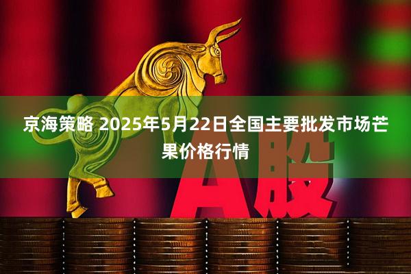 京海策略 2025年5月22日全国主要批发市场芒果价格行情