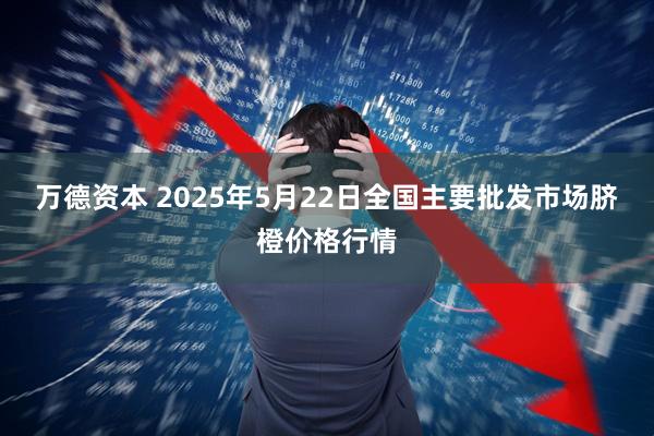 万德资本 2025年5月22日全国主要批发市场脐橙价格行情