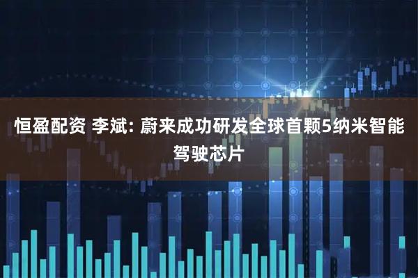 恒盈配资 李斌: 蔚来成功研发全球首颗5纳米智能驾驶芯片