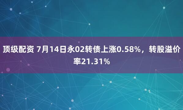 顶级配资 7月14日永02转债上涨0.58%，转股溢价率21.31%