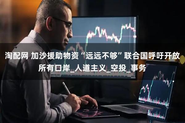 淘配网 加沙援助物资“远远不够”联合国呼吁开放所有口岸_人道主义_空投_事务