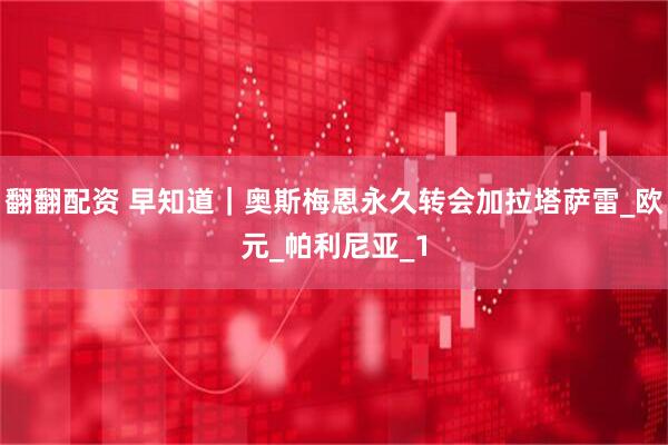 翻翻配资 早知道｜奥斯梅恩永久转会加拉塔萨雷_欧元_帕利尼亚_1
