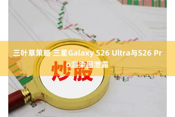 三叶草策略 三星Galaxy S26 Ultra与S26 Pro渲染图泄露