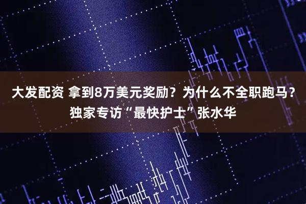 大发配资 拿到8万美元奖励？为什么不全职跑马？独家专访“最快护士”张水华
