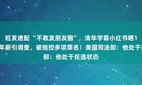 旺发速配 “不敢发朋友圈”，清华学霸小红书晒1.67亿元年薪引调查，被指控多项罪名！美国司法部：他处于在逃状态