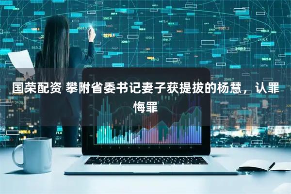 国荣配资 攀附省委书记妻子获提拔的杨慧，认罪悔罪