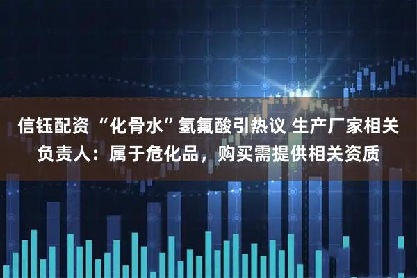 信钰配资 “化骨水”氢氟酸引热议 生产厂家相关负责人：属于危化品，购买需提供相关资质