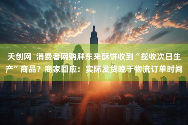 天创网  消费者网购胖东来酥饼收到“揽收次日生产”商品？商家回应：实际发货晚于物流订单时间