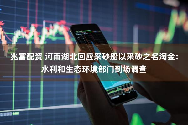 兆富配资 河南湖北回应采砂船以采砂之名淘金：水利和生态环境部门到场调查
