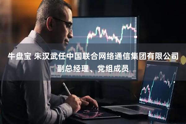 牛盘宝 朱汉武任中国联合网络通信集团有限公司副总经理、党组成员