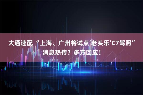大通速配 “上海、广州将试点‘老头乐’C7驾照”消息热传？多方回应！