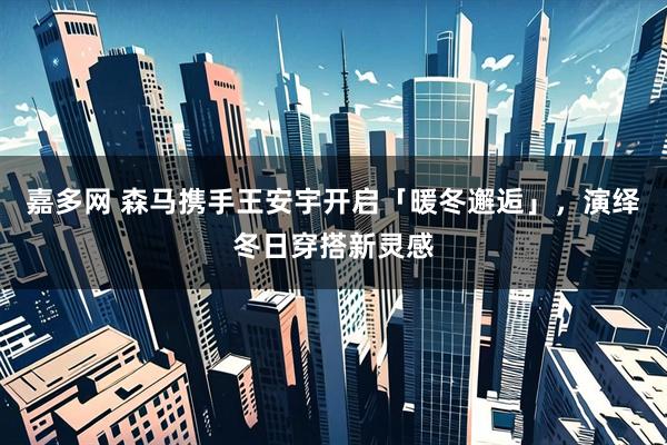 嘉多网 森马携手王安宇开启「暖冬邂逅」，演绎冬日穿搭新灵感