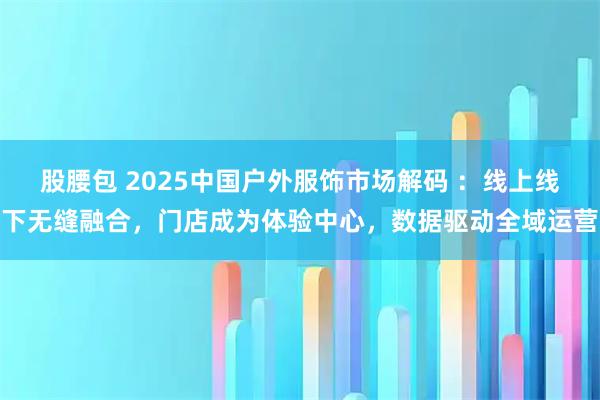 股腰包 2025中国户外服饰市场解码 ：线上线下无缝融合，门店成为体验中心，数据驱动全域运营