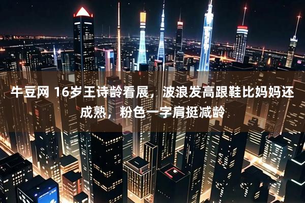牛豆网 16岁王诗龄看展，波浪发高跟鞋比妈妈还成熟，粉色一字肩挺减龄