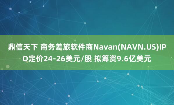 鼎信天下 商务差旅软件商Navan(NAVN.US)IPO定价24-26美元/股 拟筹资9.6亿美元
