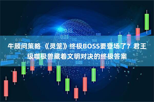 牛顾问策略 《灵笼》终极BOSS要登场了？君王级噬极兽藏着文明对决的终极答案