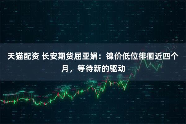 天猫配资 长安期货屈亚娟：镍价低位徘徊近四个月，等待新的驱动