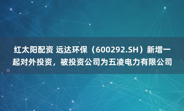 红太阳配资 远达环保（600292.SH）新增一起对外投资，被投资公司为五凌电力有限公司