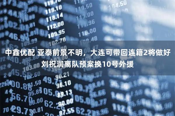 中鑫优配 亚泰前景不明，大连可带回连籍2将做好刘祝润离队预案换10号外援