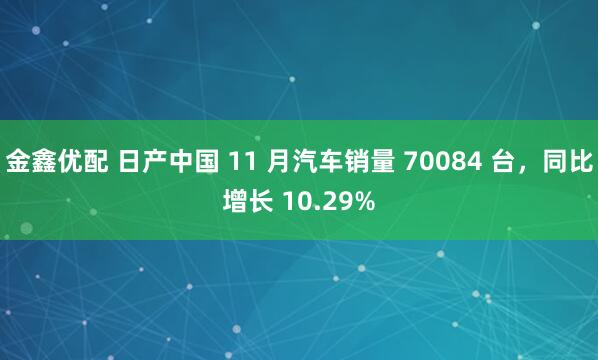 金鑫优配 日产中国 11 月汽车销量 70084 台，同比增长 10.29%