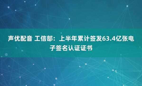 声优配音 工信部：上半年累计签发63.4亿张电子签名认证证书
