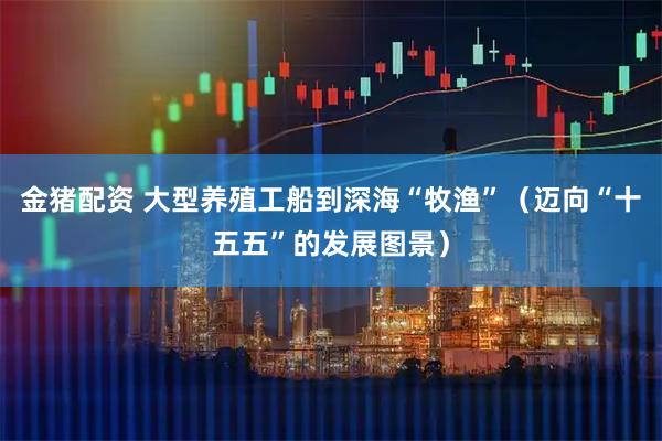 金猪配资 大型养殖工船到深海“牧渔”（迈向“十五五”的发展图景）
