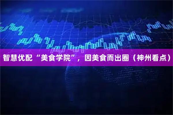 智慧优配 “美食学院”，因美食而出圈（神州看点）