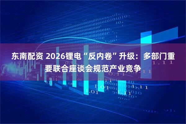 东南配资 2026锂电“反内卷”升级：多部门重要联合座谈会规范产业竞争