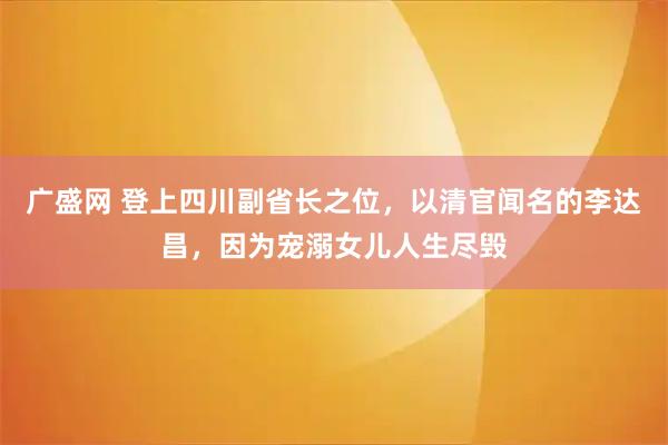 广盛网 登上四川副省长之位，以清官闻名的李达昌，因为宠溺女儿人生尽毁