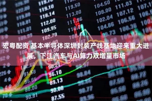 宏粤配资 基本半导体深圳封装产线基地迎来重大进展，下注汽车与AI算力双增量市场